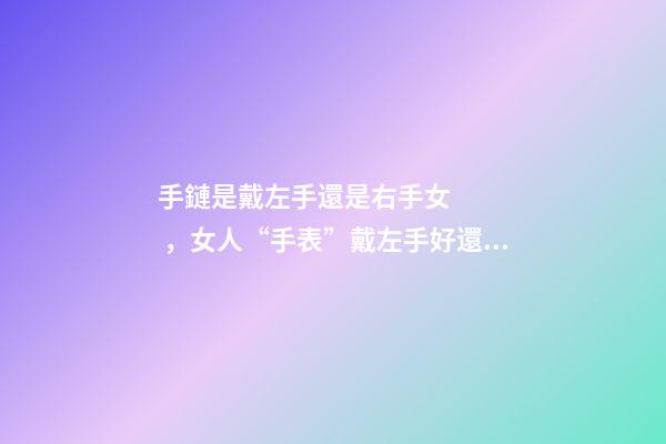手鏈是戴左手還是右手女，女人“手表”戴左手好還是右手好-第1張-觀點-玄機派